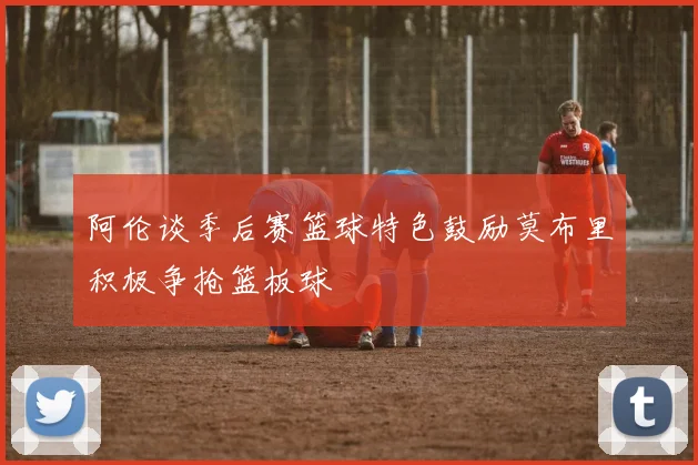 阿伦谈季后赛篮球特色鼓励莫布里积极争抢篮板球