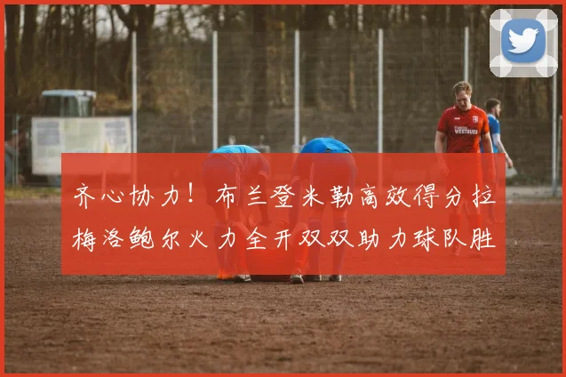 齐心协力！布兰登米勒高效得分拉梅洛鲍尔火力全开双双助力球队胜利