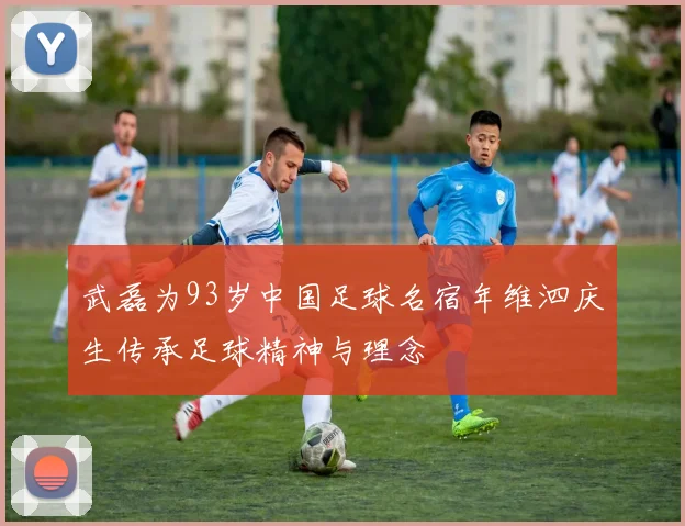 武磊为93岁中国足球名宿年维泗庆生传承足球精神与理念