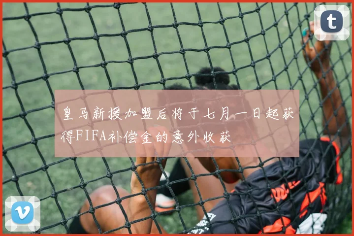 皇马新援加盟后将于七月一日起获得FIFA补偿金的意外收获