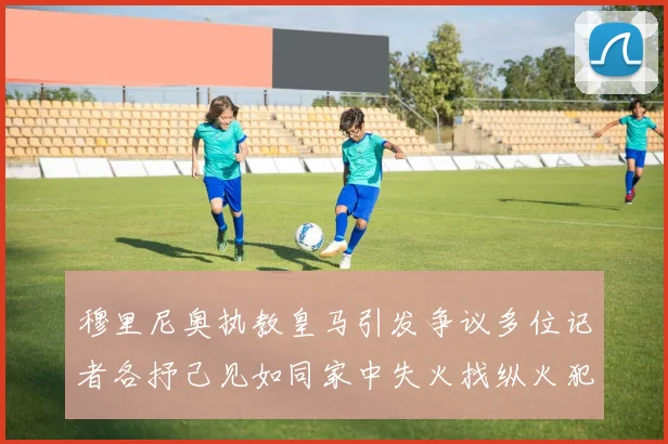 穆里尼奥执教皇马引发争议多位记者各抒己见如同家中失火找纵火犯