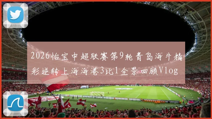 2026怡宝中超联赛第9轮青岛海牛精彩逆转上海海港3比1全景回顾Vlog