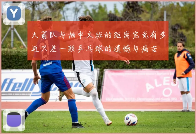 火箭队与抽中文班的距离究竟有多近只差一颗乒乓球的遗憾与痛苦
