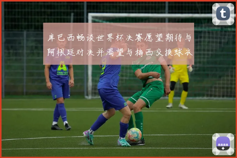 库巴西畅谈世界杯决赛愿望期待与阿根廷对决并渴望与梅西交换球衣