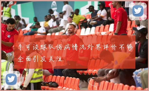 李可谈球队伤病情况外界评价不够全面引发关注