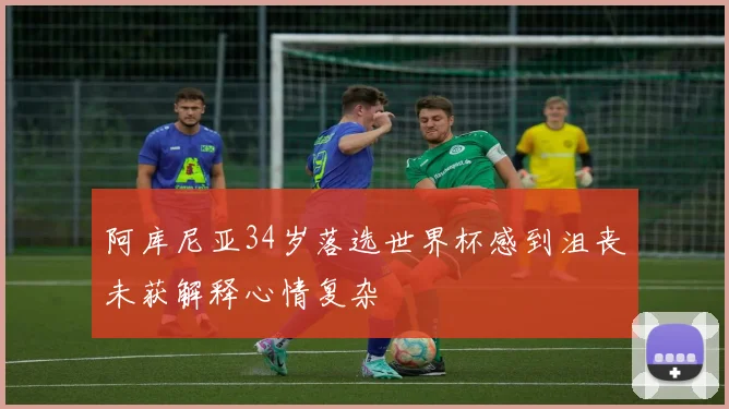 阿库尼亚34岁落选世界杯感到沮丧未获解释心情复杂