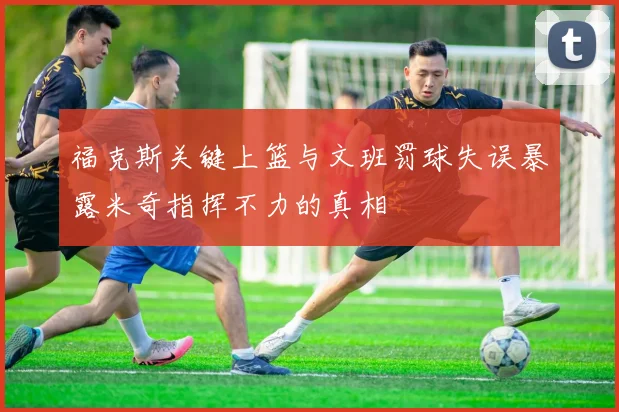 福克斯关键上篮与文班罚球失误暴露米奇指挥不力的真相