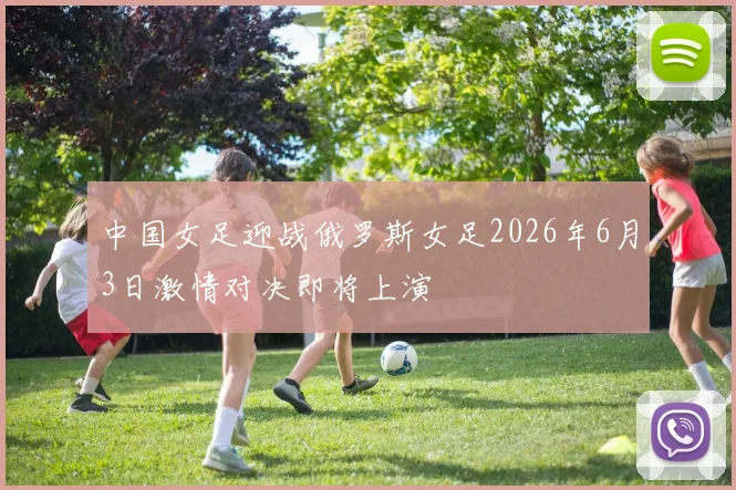 中国女足迎战俄罗斯女足2026年6月3日激情对决即将上演
