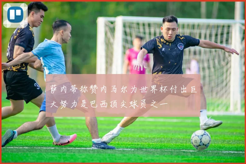 萨内蒂称赞内马尔为世界杯付出巨大努力是巴西顶尖球员之一