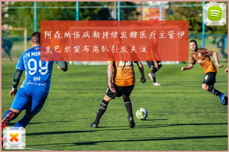 阿森纳伤病潮持续发酵医疗主管伊克巴尔宣布离队引发关注
